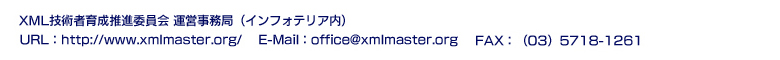 XML技術者育成推進委員会 運営事務局（インフォテリア内）： FAX：（03）5718-1261 ：E-Mail：office@xmlmaster.org：URL：http://www.xmlmaster.org/